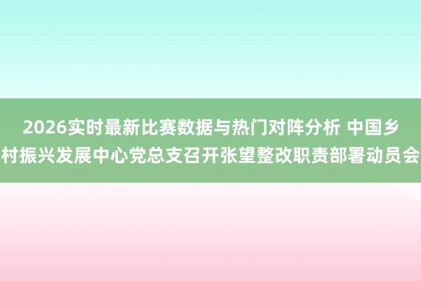 2026实时最新比赛数据与热门对阵分析 中国乡村振兴发展中心党总支召开张望整改职责部署动员会
