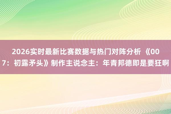 2026实时最新比赛数据与热门对阵分析 《007：初露矛头》制作主说念主：年青邦德即是要狂啊