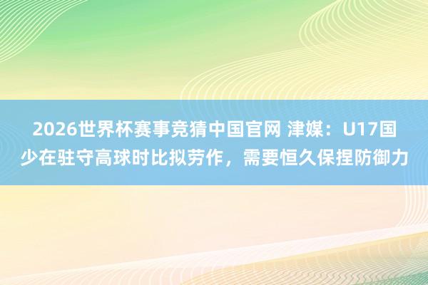 2026世界杯赛事竞猜中国官网 津媒：U17国少在驻守高球时比拟劳作，需要恒久保捏防御力