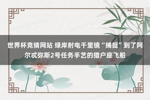 世界杯竞猜网站 绿岸射电千里镜“捕捉”到了阿尔忒弥斯2号任务手艺的猎户座飞船