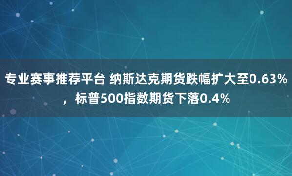 专业赛事推荐平台 纳斯达克期货跌幅扩大至0.63%，标普500指数期货下落0.4%