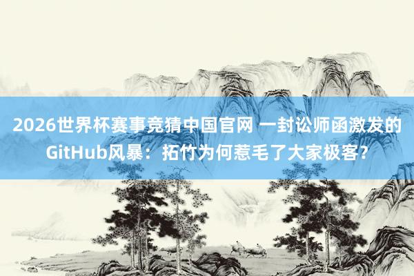 2026世界杯赛事竞猜中国官网 一封讼师函激发的GitHub风暴：拓竹为何惹毛了大家极客？