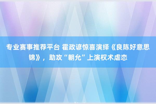专业赛事推荐平台 霍政谚惊喜演绎《良陈好意思锦》，助攻“朝允”上演权术虐恋