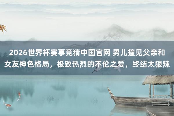 2026世界杯赛事竞猜中国官网 男儿撞见父亲和女友神色格局，极致热烈的不伦之爱，终结太狠辣