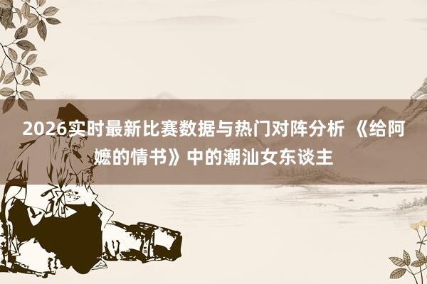 2026实时最新比赛数据与热门对阵分析 《给阿嬷的情书》中的潮汕女东谈主
