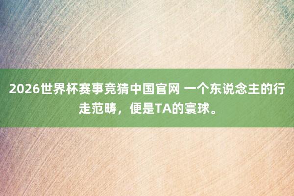 2026世界杯赛事竞猜中国官网 一个东说念主的行走范畴，便是TA的寰球。