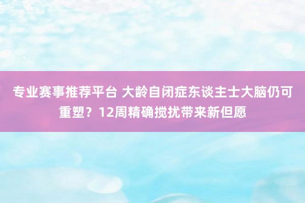 专业赛事推荐平台 大龄自闭症东谈主士大脑仍可重塑？12周精确搅扰带来新但愿
