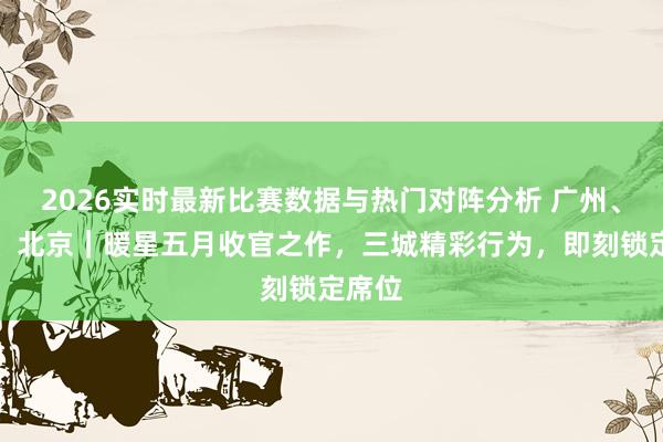 2026实时最新比赛数据与热门对阵分析 广州、深圳、北京｜暖星五月收官之作，三城精彩行为，即刻锁定席位