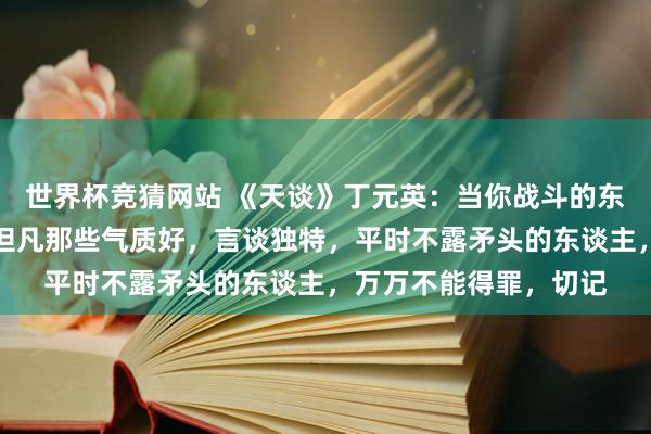 世界杯竞猜网站 《天谈》丁元英：当你战斗的东谈主多了，你会发现但凡那些气质好，言谈独特，平时不露矛头的东谈主，万万不能得罪，切记