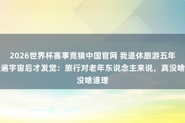 2026世界杯赛事竞猜中国官网 我退休旅游五年，走遍宇宙后才发觉：旅行对老年东说念主来说，真没啥道理