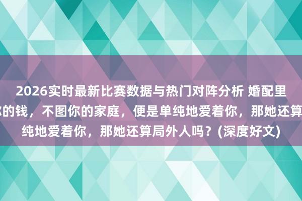 2026实时最新比赛数据与热门对阵分析 婚配里的局外人，若是不图你的钱，不图你的家庭，便是单纯地爱着你，那她还算局外人吗？(深度好文)
