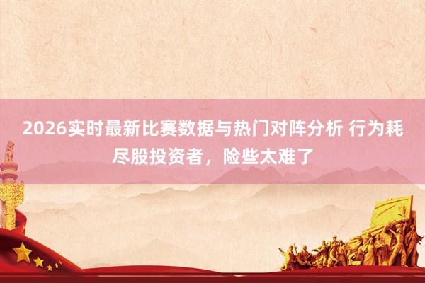 2026实时最新比赛数据与热门对阵分析 行为耗尽股投资者，险些太难了
