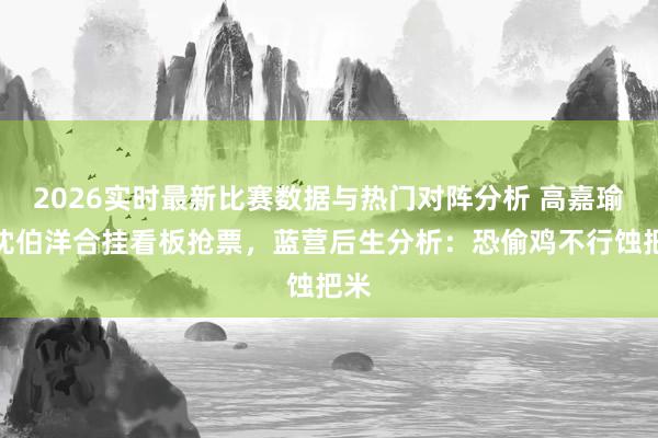 2026实时最新比赛数据与热门对阵分析 高嘉瑜与沈伯洋合挂看板抢票，蓝营后生分析：恐偷鸡不行蚀把米