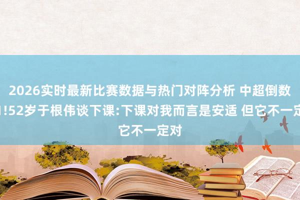 2026实时最新比赛数据与热门对阵分析 中超倒数第1!52岁于根伟谈下课:下课对我而言是安适 但它不一定对