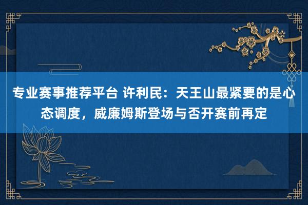 专业赛事推荐平台 许利民：天王山最紧要的是心态调度，威廉姆斯登场与否开赛前再定