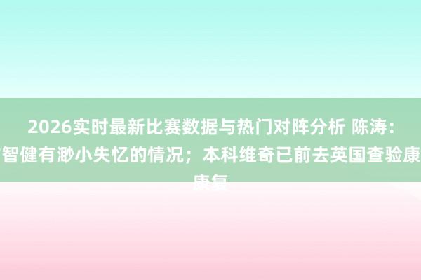 2026实时最新比赛数据与热门对阵分析 陈涛：玄智健有渺小失忆的情况；本科维奇已前去英国查验康复