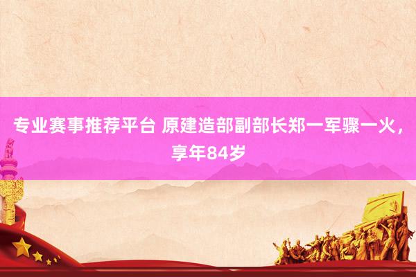 专业赛事推荐平台 原建造部副部长郑一军骤一火，享年84岁