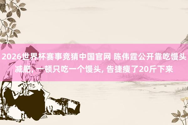 2026世界杯赛事竞猜中国官网 陈伟霆公开靠吃馒头减肥， 一顿只吃一个馒头， 告捷瘦了20斤下来