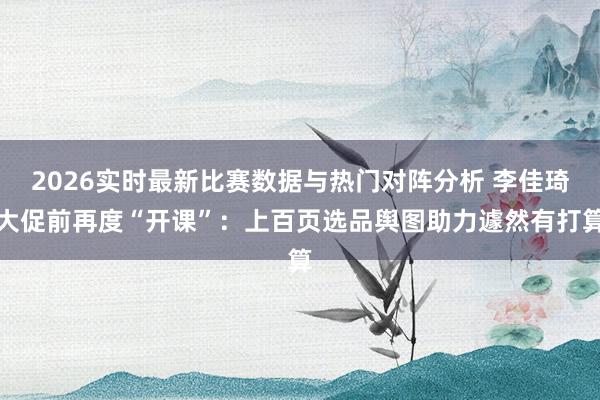 2026实时最新比赛数据与热门对阵分析 李佳琦大促前再度“开课”：上百页选品舆图助力遽然有打算