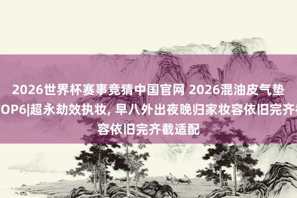 2026世界杯赛事竞猜中国官网 2026混油皮气垫评测 TOP6|超永劫效执妆， 早八外出夜晚归家妆容依旧完齐截适配