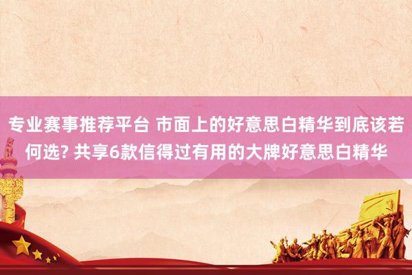 专业赛事推荐平台 市面上的好意思白精华到底该若何选? 共享6款信得过有用的大牌好意思白精华