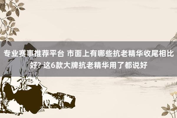 专业赛事推荐平台 市面上有哪些抗老精华收尾相比好? 这6款大牌抗老精华用了都说好
