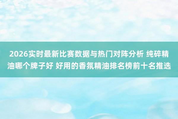 2026实时最新比赛数据与热门对阵分析 纯碎精油哪个牌子好 好用的香氛精油排名榜前十名推选