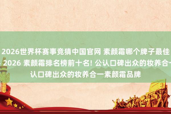 2026世界杯赛事竞猜中国官网 素颜霜哪个牌子最佳用? 详细测评 2026 素颜霜排名榜前十名! 公认口碑出众的妆养合一素颜霜品牌