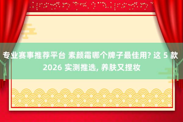 专业赛事推荐平台 素颜霜哪个牌子最佳用? 这 5 款 2026 实测推选， 养肤又捏妆