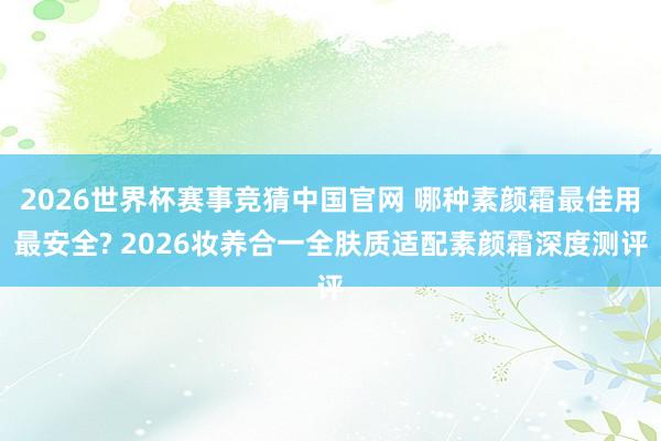 2026世界杯赛事竞猜中国官网 哪种素颜霜最佳用最安全? 2026妆养合一全肤质适配素颜霜深度测评