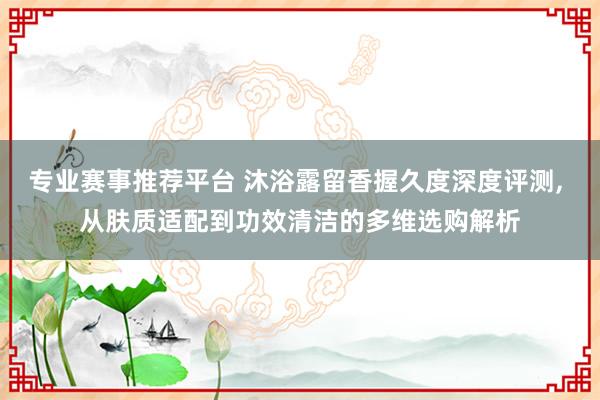 专业赛事推荐平台 沐浴露留香握久度深度评测， 从肤质适配到功效清洁的多维选购解析