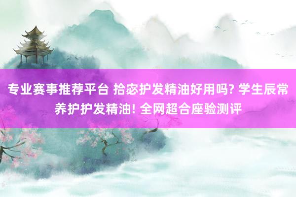专业赛事推荐平台 拾宓护发精油好用吗? 学生辰常养护护发精油! 全网超合座验测评