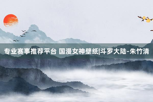 专业赛事推荐平台 国漫女神壁纸|斗罗大陆-朱竹清