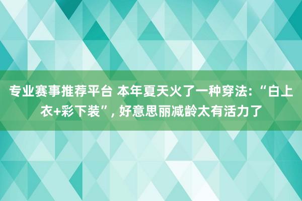 专业赛事推荐平台 本年夏天火了一种穿法: “白上衣+彩下装”， 好意思丽减龄太有活力了