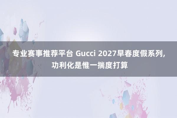 专业赛事推荐平台 Gucci 2027早春度假系列， 功利化是惟一揣度打算