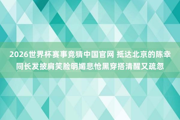 2026世界杯赛事竞猜中国官网 抵达北京的陈幸同长发披肩笑脸明媚悲怆黑穿搭清醒又疏忽