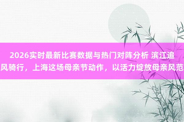 2026实时最新比赛数据与热门对阵分析 滨江追风骑行，上海这场母亲节动作，以活力绽放母亲风范