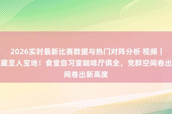 2026实时最新比赛数据与热门对阵分析 视频｜上海又藏至人宝地！食堂自习室咖啡厅俱全，党群空间卷出新高度