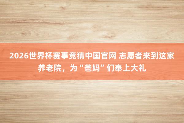 2026世界杯赛事竞猜中国官网 志愿者来到这家养老院，为“爸妈”们奉上大礼