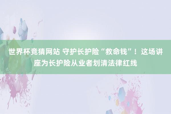 世界杯竞猜网站 守护长护险“救命钱”！这场讲座为长护险从业者划清法律红线