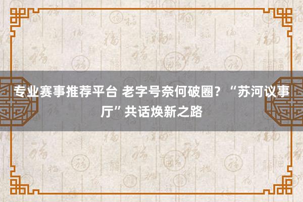 专业赛事推荐平台 老字号奈何破圈？“苏河议事厅”共话焕新之路