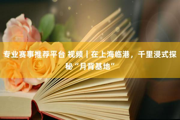 专业赛事推荐平台 视频｜在上海临港，千里浸式探秘“月背基地”