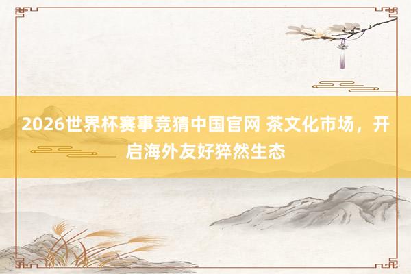 2026世界杯赛事竞猜中国官网 茶文化市场，开启海外友好猝然生态