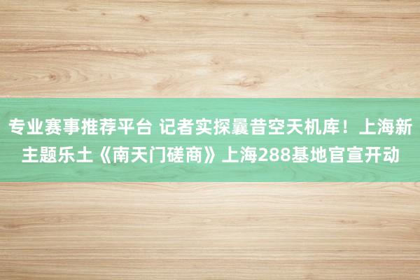 专业赛事推荐平台 记者实探曩昔空天机库！上海新主题乐土《南天门磋商》上海288基地官宣开动