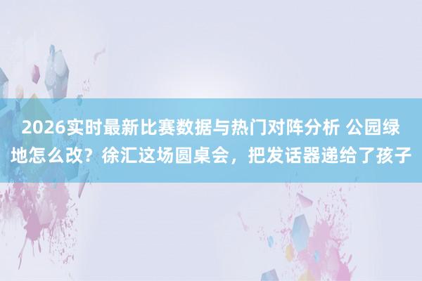 2026实时最新比赛数据与热门对阵分析 公园绿地怎么改？徐汇这场圆桌会，把发话器递给了孩子