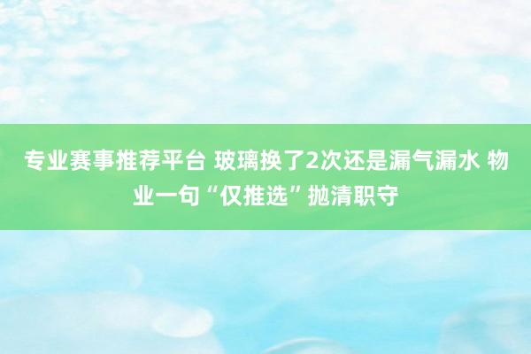 专业赛事推荐平台 玻璃换了2次还是漏气漏水 物业一句“仅推选”抛清职守
