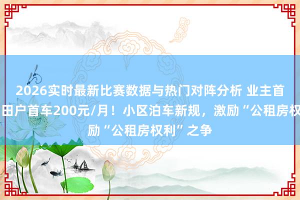 2026实时最新比赛数据与热门对阵分析 业主首车免费，田户首车200元/月！小区泊车新规，激励“公租房权利”之争