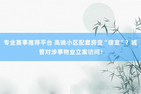 专业赛事推荐平台 高端小区配套房变“寝室”？城管对涉事物业立案访问！