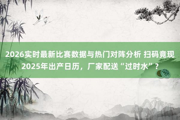 2026实时最新比赛数据与热门对阵分析 扫码竟现2025年出产日历，厂家配送“过时水”？