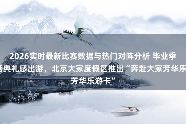 2026实时最新比赛数据与热门对阵分析 毕业季来一场典礼感出游，北京大家度假区推出“奔赴大家芳华乐游卡”
